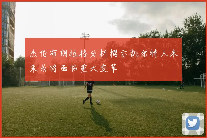 杰伦布朗性格分析揭示凯尔特人未来或将面临重大变革