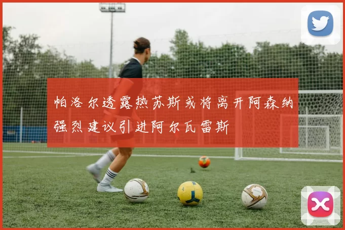 帕洛尔透露热苏斯或将离开阿森纳强烈建议引进阿尔瓦雷斯