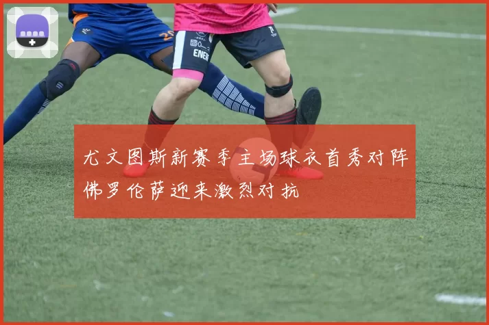 尤文图斯新赛季主场球衣首秀对阵佛罗伦萨迎来激烈对抗