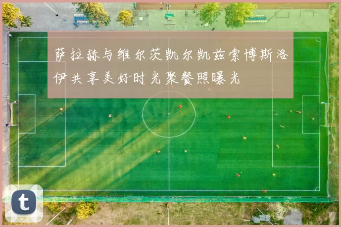 萨拉赫与维尔茨凯尔凯兹索博斯洛伊共享美好时光聚餐照曝光