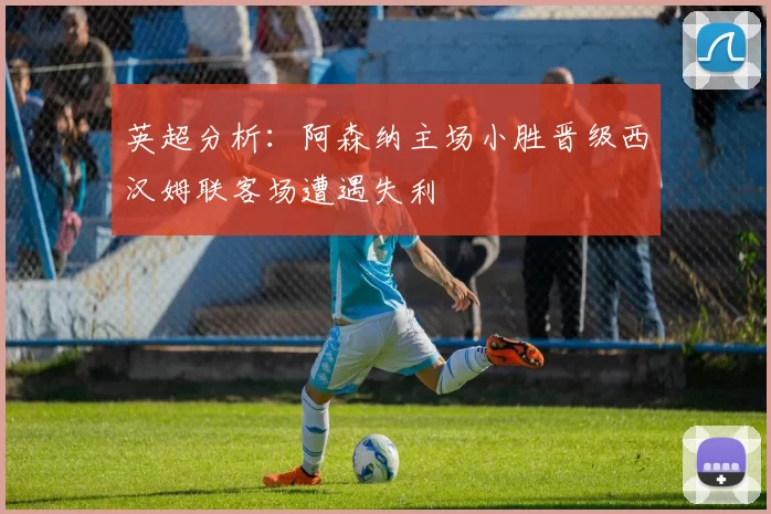 英超分析：阿森纳主场小胜晋级西汉姆联客场遭遇失利