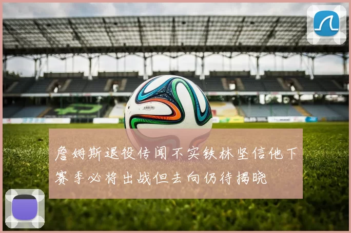 詹姆斯退役传闻不实铁林坚信他下赛季必将出战但去向仍待揭晓
