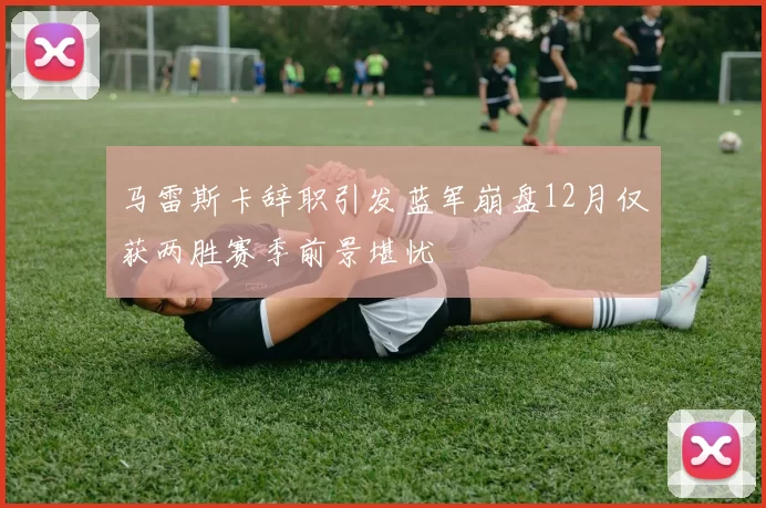 马雷斯卡辞职引发蓝军崩盘12月仅获两胜赛季前景堪忧