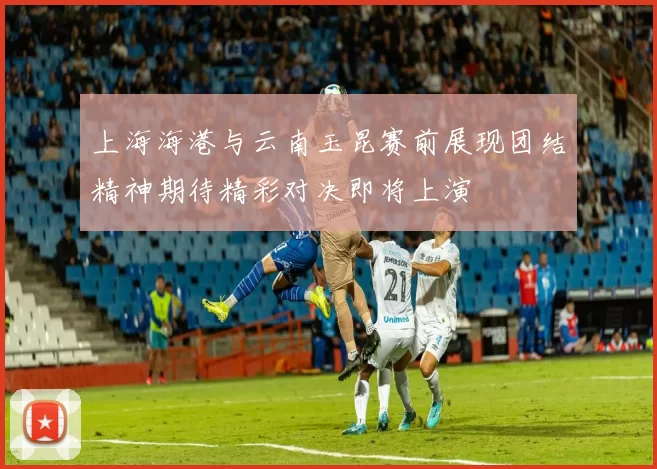 上海海港与云南玉昆赛前展现团结精神期待精彩对决即将上演