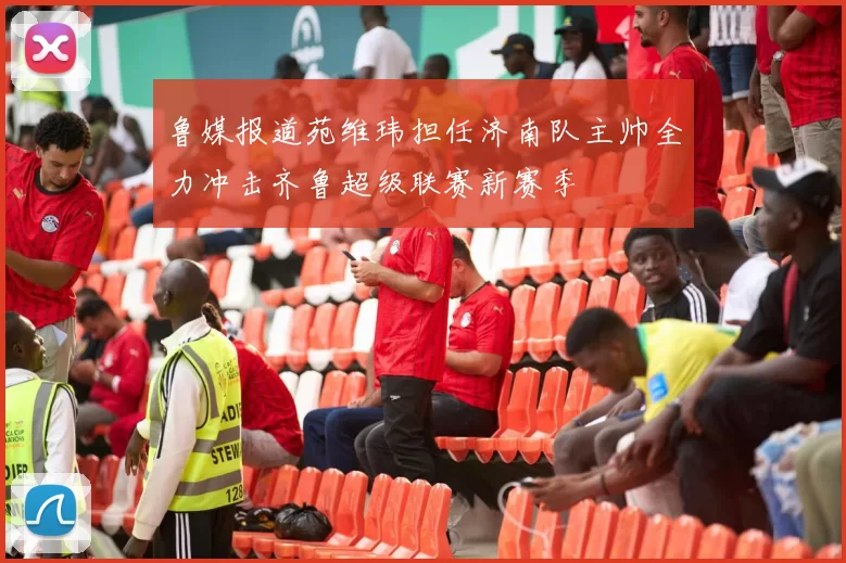 鲁媒报道苑维玮担任济南队主帅全力冲击齐鲁超级联赛新赛季