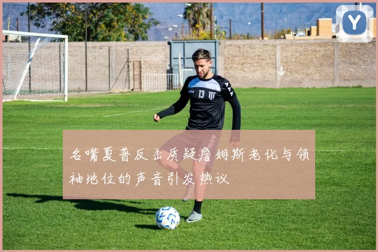 名嘴夏普反击质疑詹姆斯老化与领袖地位的声音引发热议