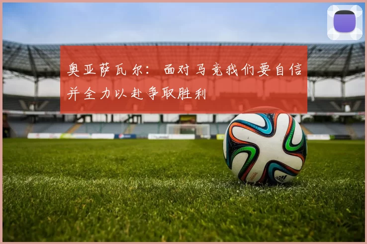 奥亚萨瓦尔：面对马竞我们要自信并全力以赴争取胜利
