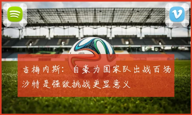 吉梅内斯：自豪为国家队出战百场沙特是强敌挑战更显意义