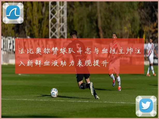 法比奥称赞球队斗志与血性主帅注入新鲜血液助力表现提升