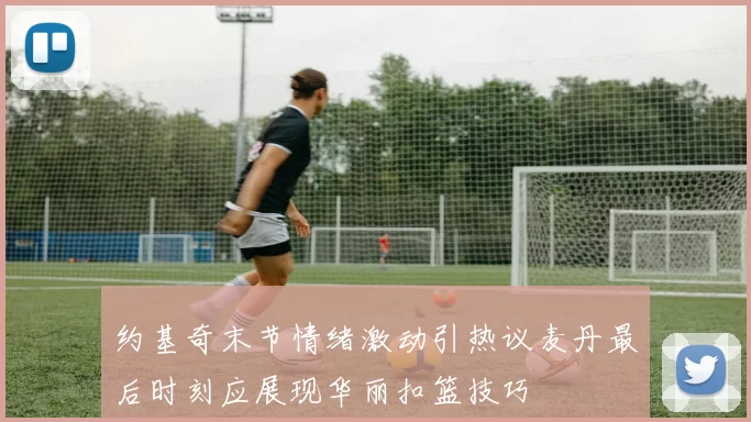 约基奇末节情绪激动引热议麦丹最后时刻应展现华丽扣篮技巧