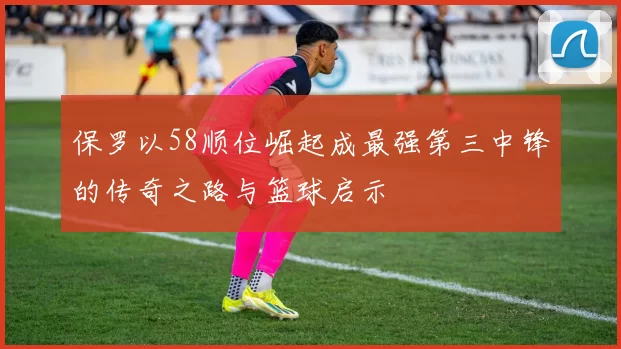 保罗以58顺位崛起成最强第三中锋的传奇之路与篮球启示