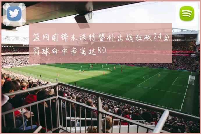 篮网前锋米诺特替补出战狂砍24分罚球命中率高达80