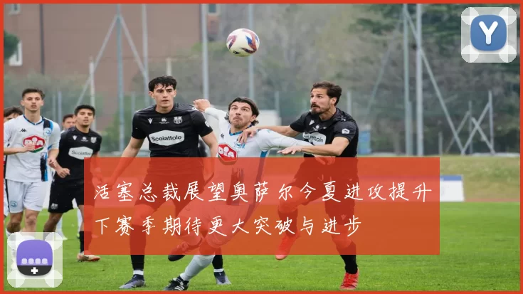 活塞总裁展望奥萨尔今夏进攻提升下赛季期待更大突破与进步