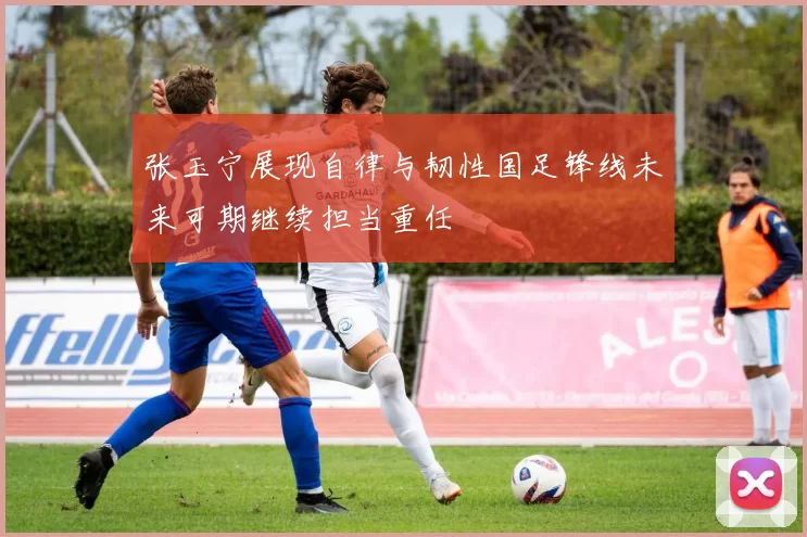 张玉宁展现自律与韧性国足锋线未来可期继续担当重任