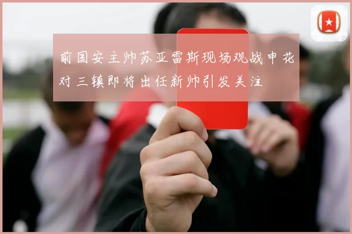 前国安主帅苏亚雷斯现场观战申花对三镇即将出任新帅引发关注