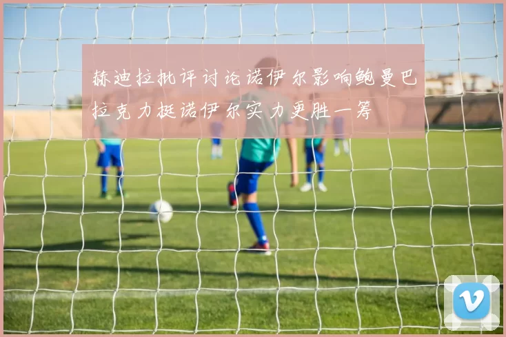 赫迪拉批评讨论诺伊尔影响鲍曼巴拉克力挺诺伊尔实力更胜一筹