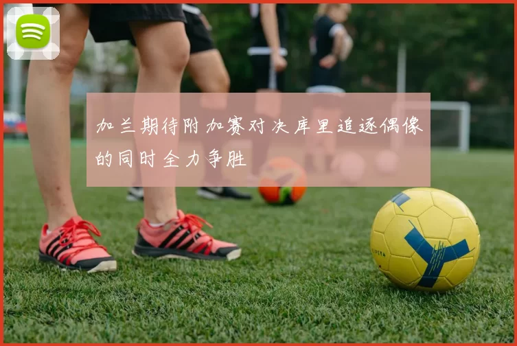 加兰期待附加赛对决库里追逐偶像的同时全力争胜