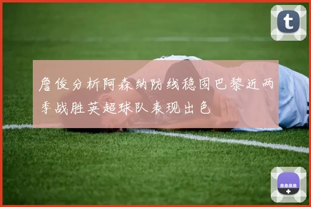 詹俊分析阿森纳防线稳固巴黎近两季战胜英超球队表现出色