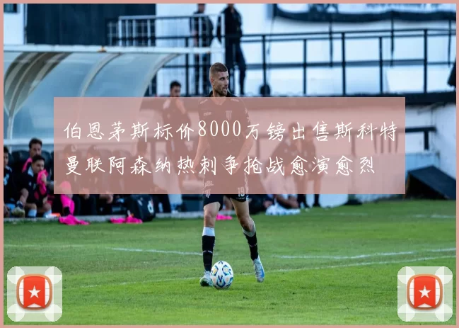 伯恩茅斯标价8000万镑出售斯科特曼联阿森纳热刺争抢战愈演愈烈