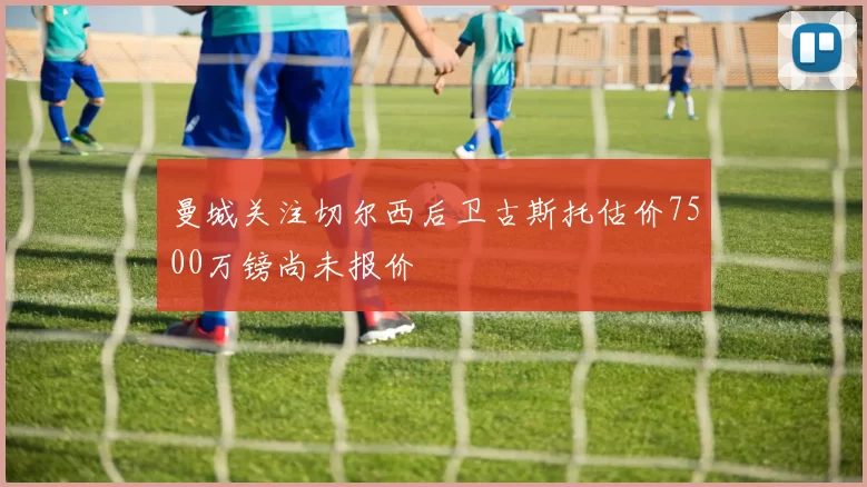 曼城关注切尔西后卫古斯托估价7500万镑尚未报价