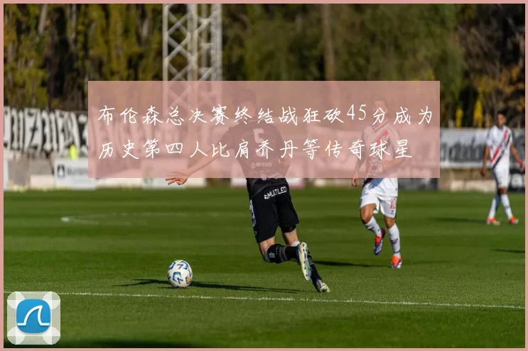 布伦森总决赛终结战狂砍45分成为历史第四人比肩乔丹等传奇球星